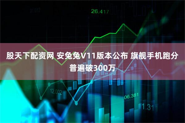股天下配资网 安兔兔V11版本公布 旗舰手机跑分普遍破300万
