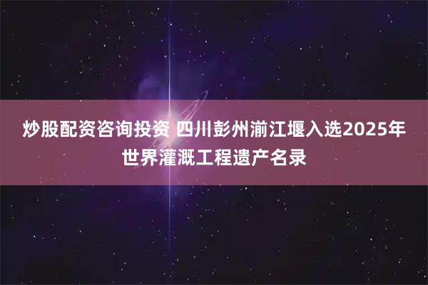 炒股配资咨询投资 四川彭州湔江堰入选2025年世界灌溉工程遗产名录