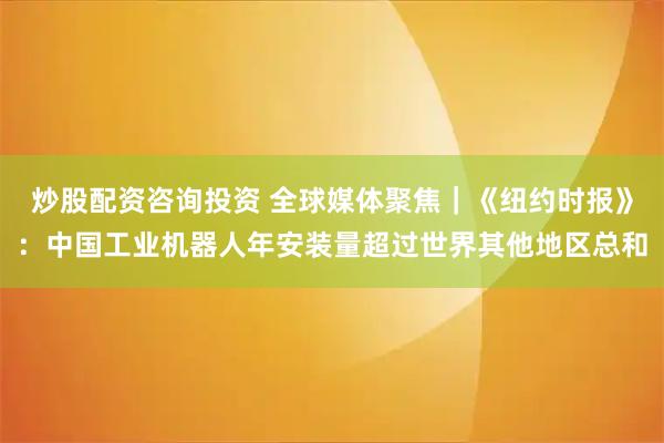炒股配资咨询投资 全球媒体聚焦｜《纽约时报》：中国工业机器人年安装量超过世界其他地区总和
