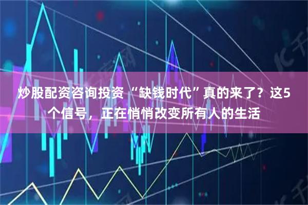 炒股配资咨询投资 “缺钱时代”真的来了？这5个信号，正在悄悄改变所有人的生活