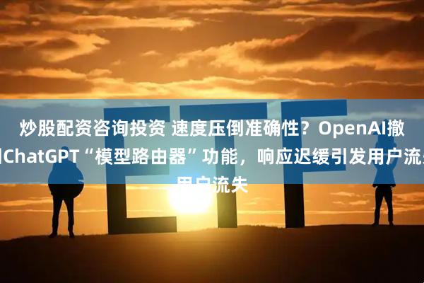 炒股配资咨询投资 速度压倒准确性？OpenAI撤回ChatGPT“模型路由器”功能，响应迟缓引发用户流失