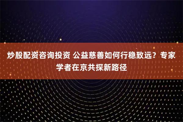 炒股配资咨询投资 公益慈善如何行稳致远？专家学者在京共探新路径