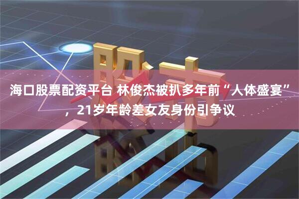 海口股票配资平台 林俊杰被扒多年前“人体盛宴”，21岁年龄差女友身份引争议