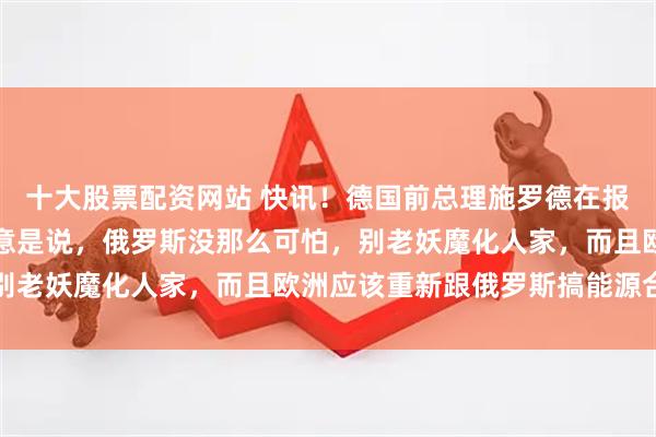 十大股票配资网站 快讯！德国前总理施罗德在报纸上发了一篇专栏，大意是说，俄罗斯没那么可怕，别老妖魔化人家，而且欧洲应该重新跟俄罗斯搞能源合作