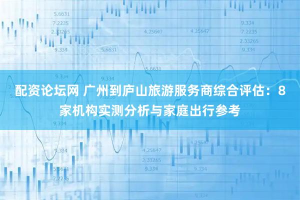 配资论坛网 广州到庐山旅游服务商综合评估：8家机构实测分析与家庭出行参考