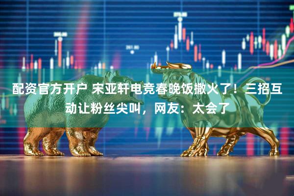 配资官方开户 宋亚轩电竞春晚饭撒火了！三招互动让粉丝尖叫，网友：太会了