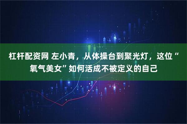 杠杆配资网 左小青，从体操台到聚光灯，这位“氧气美女”如何活成不被定义的自己