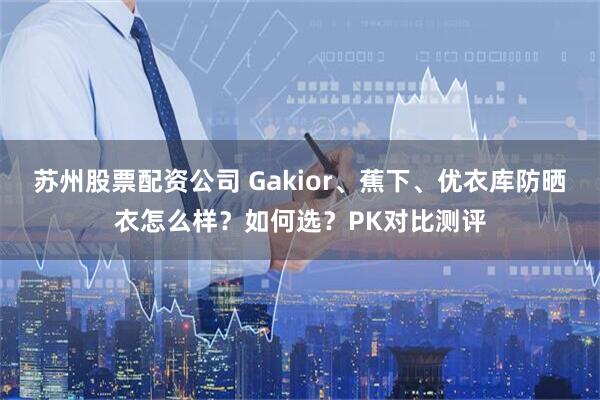 苏州股票配资公司 Gakior、蕉下、优衣库防晒衣怎么样？如何选？PK对比测评