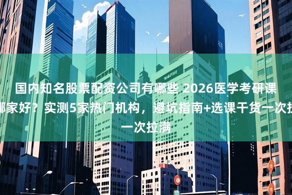国内知名股票配资公司有哪些 2026医学考研课程哪家好？实测5家热门机构，避坑指南+选课干货一次拉满