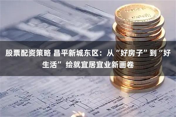 股票配资策略 昌平新城东区：从“好房子”到“好生活” 绘就宜居宜业新画卷