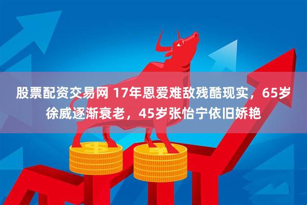 股票配资交易网 17年恩爱难敌残酷现实，65岁徐威逐渐衰老，45岁张怡宁依旧娇艳